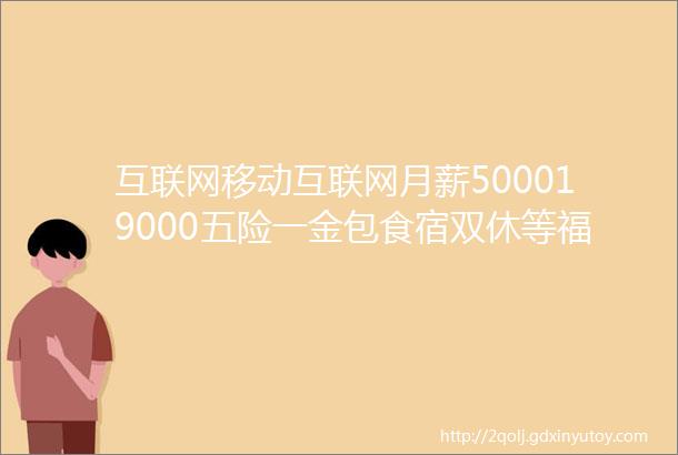 互联网移动互联网月薪500019000五险一金包食宿双休等福利